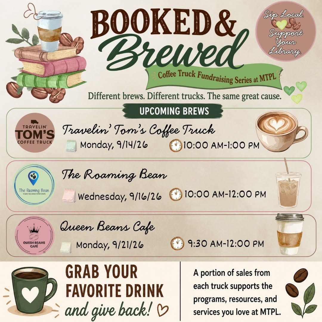 Sip local. Support your library. Booked & Brewed: coffee truck fundraising series at MTPL. Different brews. Different trucks. Same great cause. Upcoming brews: Travelin' Tom's Coffee Truck, Monday, September 14, 10 AM to 1 PM; The Roaming Bean, Wednesday, September 16, 10 AM to 12 PM; Queen Beans Cafe, Monday, September 21, 9:30 AM to 12 PM. Grab your favorite drink and give back! A portion of sales from each truck supports the programs, resources, and services you love at MTPL.